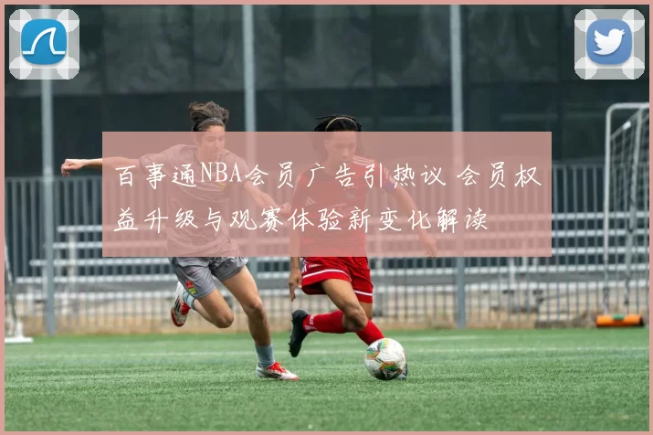 百事通NBA会员广告引热议 会员权益升级与观赛体验新变化解读
