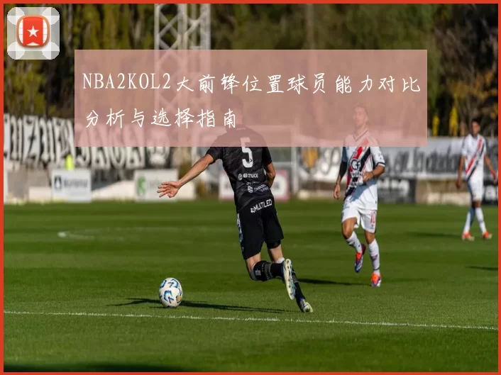 NBA2KOL2大前锋位置球员能力对比分析与选择指南