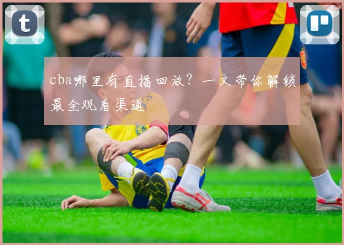 cba哪里有直播回放？一文带你解锁最全观看渠道