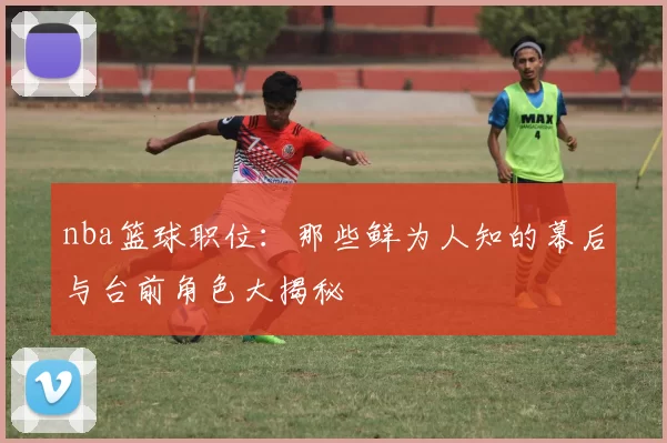 nba篮球职位：那些鲜为人知的幕后与台前角色大揭秘