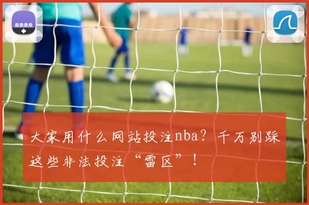 大家用什么网站投注nba?千万别踩这些非法投注“雷区”!