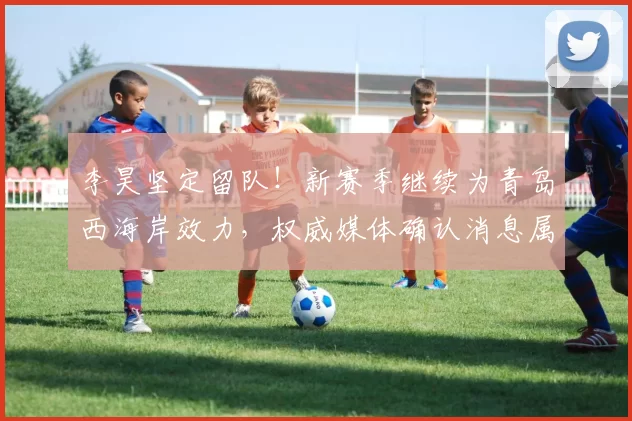 李昊坚定留队！新赛季继续为青岛西海岸效力，权威媒体确认消息属实_亚洲杯_马德里竞技