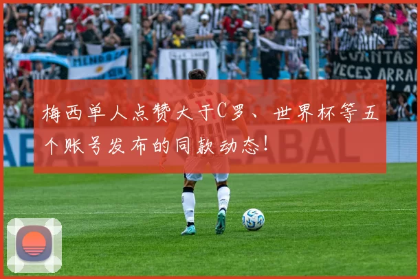 梅西单人点赞大于C罗、世界杯等五个账号发布的同款动态！