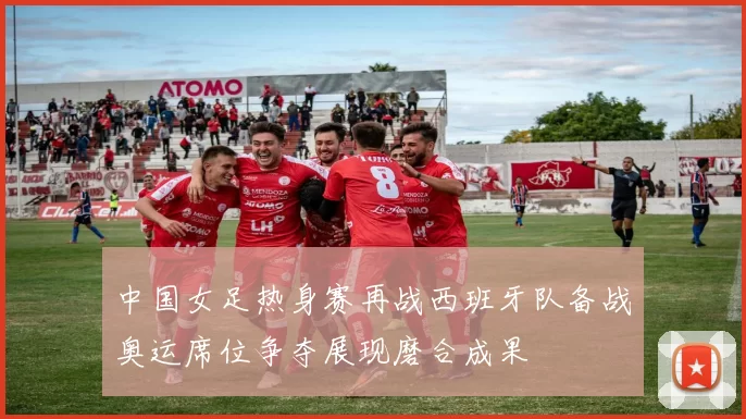 中国女足热身赛再战西班牙队备战奥运席位争夺展现磨合成果